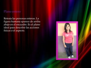 Plano entero

Retrata las personas enteras. La
figura humana aparece de arriba
abajo en el encuadre. Es el plano
ideal para describir las acciones
físicas o el aspecto.
 