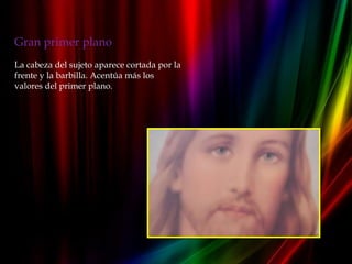 Gran primer plano
La cabeza del sujeto aparece cortada por la
frente y la barbilla. Acentúa más los
valores del primer plano.
 