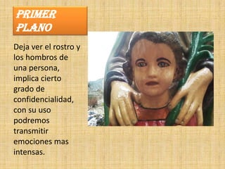 PRIMER
PLANO
Deja ver el rostro y
los hombros de
una persona,
implica cierto
grado de
confidencialidad,
con su uso
podremos
transmitir
emociones mas
intensas.
 