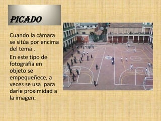 PICADO
Cuando la cámara
se sitúa por encima
del tema .
En este tipo de
fotografía en
objeto se
empequeñece, a
veces se usa para
darle proximidad a
la imagen.
 