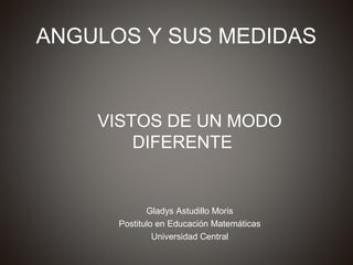 ANGULOS Y SUS MEDIDAS


    VISTOS DE UN MODO
        DIFERENTE


             Gladys Astudillo Moris
      Postitulo en Educación Matemáticas
               Universidad Central
 