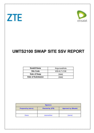 UMTS2100 SWAP SITE SSV REPORT
NodeB Name Anguruwathota
Site Code WB-KLT-2106
Date of Swap [date]
Date of Submission [date]
Signature
Prepared by (sierra) Checked by (ZTE) Approved by (Etisalat)
Orasa Jerananthan [name]
 