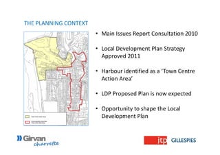 • Main Issues Report Consultation 2010
• Local Development Plan Strategy 
Approved 2011
• Harbour identified as a ‘Town Centre 
Action Area’
• LDP Proposed Plan is now expected
• Opportunity to shape the Local 
Development Plan
THE PLANNING CONTEXT
 