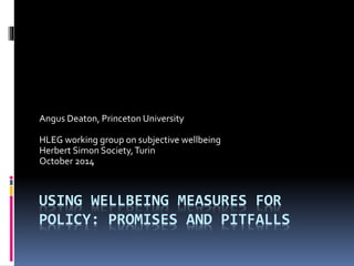 Angus Deaton, Princeton University 
HLEG working group on subjective wellbeing 
Herbert Simon Society, Turin 
October 2014 
USING WELLBEING MEASURES FOR 
POLICY: PROMISES AND PITFALLS 
 
