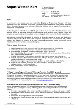 Angus Watson Kerr                                              45 Tantallon Gardens
                                                               Livingston EH54 9AT

                                                               Telephone:       01506 411235
                                                               Mobile:          07920 746224
                                                               Email:           angus.kerr@pcsupportgroup.com
                                                               Date of Birth:   12th October 1965

Profile

An enthusiastic, commercially-aware and multi-skilled Director / Programme Manager with broad
experience across both Business & IT disciplines. Combines a proven track record in the analysis, design and
delivery of robust, high-performance business and technical solutions, with an appetite for challenging work
and personal accomplishment.

Significant experience in both business and IT disciplines with particular knowledge of most desktop and server
operating systems as well as the respective productivity applications like Word, Excel & Access. Familiar with
computer hardware including networks, disks, printers and aspects of the internet like IP, DNS & broadband.

Self-motivated, resourceful and capable of delivering to demanding standards, targets and deadlines. A
supportive and productive team player with exceptional interpersonal and communication skills, and the
credibility and diplomacy to influence at all levels. Consistently demonstrates loyalty, commitment and the
highest standards of personal and professional integrity.

Fields of Special Competence

         Extensive experience in the eCommerce field from both a business and an IT perspective
         Assimilation, analysis, manipulation and evaluation of complex technical data
         Comprehensive knowledge of Programme Management styles & techniques
         Incisive analytical, problem-solving and troubleshooting skills - able to view complex problems with a
          fresh, solution-oriented perspective
         Practical experience in the development of complex data analysis models , (e.g. risk analysis)
         In-depth experience of project lifecycle (Association of Project Managers qualified) - from design and
          development through to implementation and support
         Meticulous planning and organisational skills; good eye for detail; fastidious and methodical
         Communicating ideas and information with clarity and fluency, verbally and in writing
         Ability to work in a cross-functional team
         Calm, controlled and focused under pressure

Career History

PC Support Group, Regional Director of Edinburgh Franchise (Nov 2008 – present)
In 2008 I took voluntary redundancy from the Bank of Scotland and bought into a franchise within the field of
IT Support & Consultancy. This ideally complimented my own business of 12 years called Aztec Computer
Consultancy Ltd and allowed me to gain an active foothold in the local market quickly and efficiently. This
business has now been running for over a year and in that time has attracted clients from a number of
business disciplines. For more details please refer to www.pcsupportgroup.com.


Bank of Scotland, Director of Corporate E-Business (Jan 2003 – November 2008)
Director of Corporate E-Business – As The Retail Bank was located and managed from Halifax I took the
opportunity to move to Corporate Banking and manage the E-Business Programme Area. Responsibilities
included:
      Promotion and support of Online Banking to all Corporate Customers (i.e. those with turnover > £1M)
      Development of a new advanced online Banking platform for the larger Corporate customers (> £5M
        turnover)
      Migration of all existing customers to the new platform
      Management of the introduction of RSA security tokens to all Corporate & Business customers in Bank
        of Scotland


Curriculum Vitae                                   Angus Watson Kerr                                               1
 