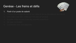 Genèse - Les freins et défis
1. Partir d’un poste de salarié
2. Trouver le courage de suivre son idée et de se convaincre soi-même
3. Une idée c’est bien, mais ce n’est pas un produit
4. Ecouter mais ne pas boire les conseils extérieurs
5. Ne pas s’emballer
6. Construire avec ses associés
 