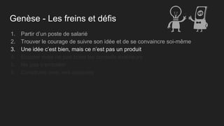 Genèse - Les freins et défis
1. Partir d’un poste de salarié
2. Trouver le courage de suivre son idée et de se convaincre soi-même
3. Une idée c’est bien, mais ce n’est pas un produit
4. Ecouter mais ne pas boire les conseils extérieurs
5. Ne pas s’emballer
6. Construire avec ses associés
 