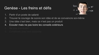 Genèse - Les freins et défis
1. Partir d’un poste de salarié
2. Trouver le courage de suivre son idée et de se convaincre soi-même
3. Une idée c’est bien, mais ce n’est pas un produit
4. Ecouter mais ne pas boire les conseils extérieurs
5. Ne pas s’emballer
6. Construire avec ses associés
 