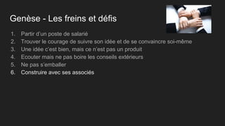 Genèse - Les freins et défis
1. Partir d’un poste de salarié
2. Trouver le courage de suivre son idée et de se convaincre soi-même
3. Une idée c’est bien, mais ce n’est pas un produit
4. Ecouter mais ne pas boire les conseils extérieurs
5. Ne pas s’emballer
6. Construire avec ses associés
 