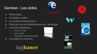 Genèse - Les aides
● Pole emploi
● Incubateur public
● Les autres entrepreneurs
● Paris est une formidable place pour échanger
● Les livres (attention)
○ The art of start
○ Lean startup
○ Disciplined entrepreneurship
● Les aides et concours
 