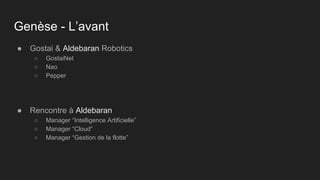 Genèse - L’avant
● Gostai & Aldebaran Robotics
○ GostaiNet
○ Nao
○ Pepper
● Rencontre à Aldebaran
○ Manager “Intelligence Artificielle”
○ Manager “Cloud”
○ Manager “Gestion de la flotte”
 