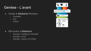 Genèse - L’avant
● Gostai & Aldebaran Robotics
○ GostaiNet
○ Nao
○ Pepper
● Rencontre à Aldebaran
○ Manager “Intelligence Artificielle”
○ Manager “Cloud”
○ Manager “Gestion de la flotte”
 