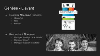 Genèse - L’avant
● Gostai & Aldebaran Robotics
○ GostaiNet
○ Nao
○ Pepper
● Rencontre à Aldebaran
○ Manager “Intelligence Artificielle”
○ Manager “Cloud”
○ Manager “Gestion de la flotte”
 