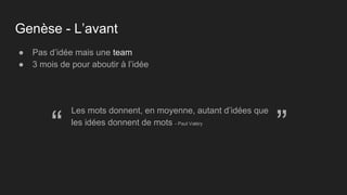 Genèse - L’avant
● Pas d’idée mais une team
● 3 mois de pour aboutir à l’idée
Les mots donnent, en moyenne, autant d’idées que
les idées donnent de mots - Paul Valéry
“ ”
 