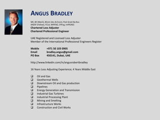 Angus Bradley   ME, BE (Mech), BCom (Acc & Econ), Post Grad Dip Bus ANZIIF (Fellow), FCLA, MIPENZ, CPEng, IntPE(NZ) Chartered Loss Adjuster Chartered Professional Engineer   UAE Registered and Licensed Loss Adjuster Member of the International Professional Engineers Register   Mobile	+971 50 103 0905 Email	bradley.angus@gmail.com PO Box	450141, Dubai, UAE   http://www.linkedin.com/in/angusrobertbradley 16 Years Loss Adjusting Experience; 4 Years Middle East ,[object Object]