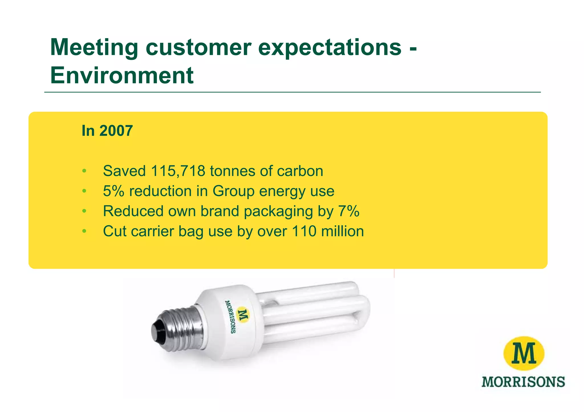 Meeting customer expectations -
Environment

  In 2007

  •   Saved 115,718 tonnes of carbon
  •   5% reduction in Group energy use
  •   Reduced own brand packaging by 7%
  •   Cut carrier bag use by over 110 million
 
