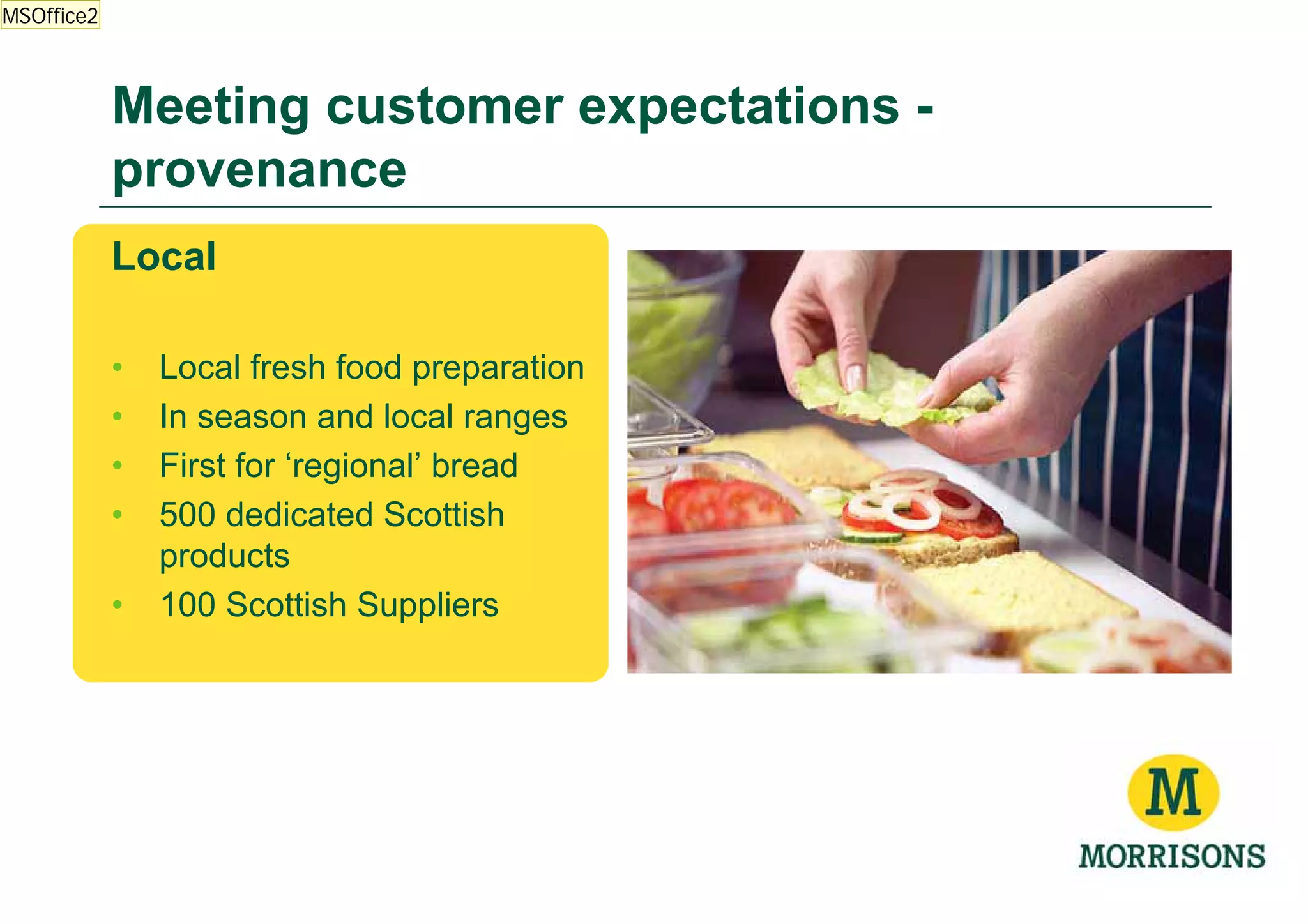 MSOffice2



            Meeting customer expectations -
            provenance
            Local

            •   Local fresh food preparation
            •   In season and local ranges
            •   First for ‘regional’ bread
            •   500 dedicated Scottish
                products
            •   100 Scottish Suppliers
 