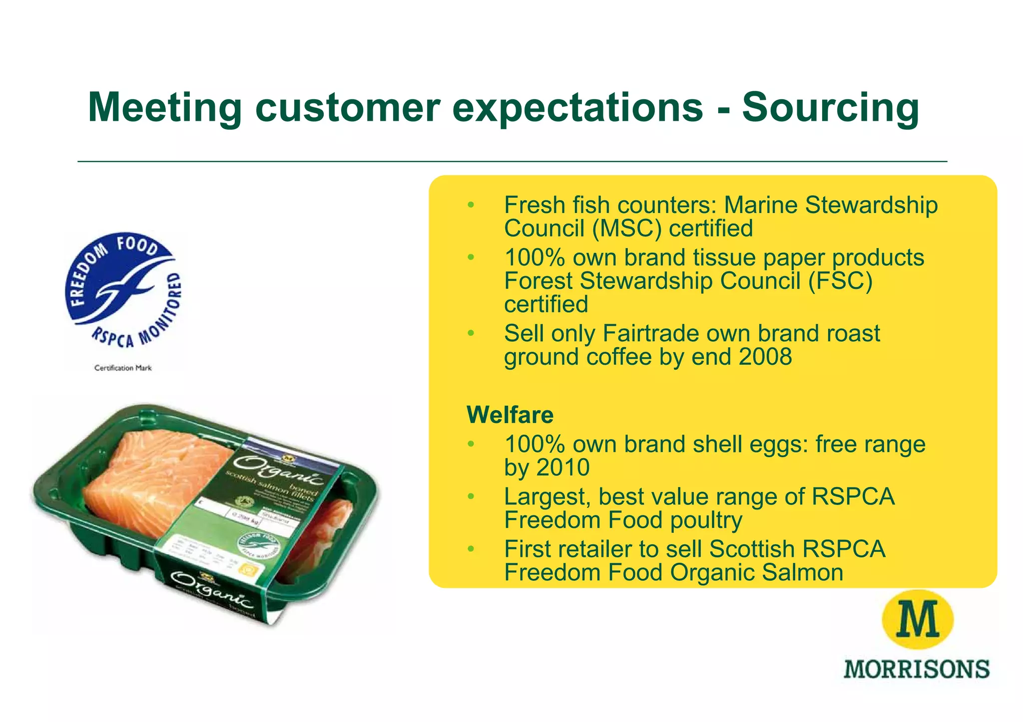 Meeting customer expectations - Sourcing

                  •   Fresh fish counters: Marine Stewardship
                      Council (MSC) certified
                  •   100% own brand tissue paper products
                      Forest Stewardship Council (FSC)
                      certified
                  •   Sell only Fairtrade own brand roast
                      ground coffee by end 2008

                  Welfare
                  • 100% own brand shell eggs: free range
                    by 2010
                  • Largest, best value range of RSPCA
                    Freedom Food poultry
                  • First retailer to sell Scottish RSPCA
                    Freedom Food Organic Salmon
 