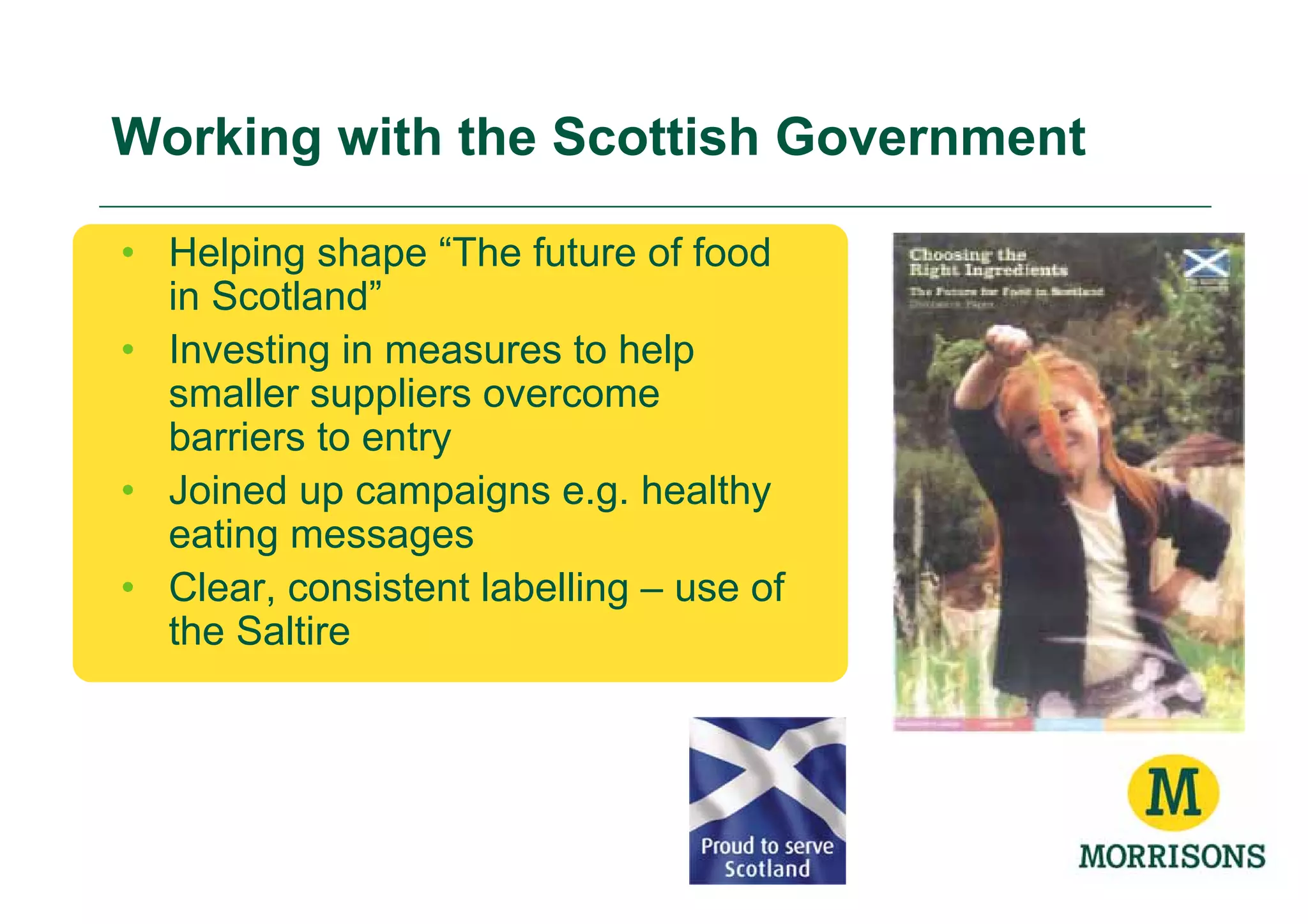Working with the Scottish Government

• Helping shape “The future of food
  in Scotland”
• Investing in measures to help
  smaller suppliers overcome
  barriers to entry
• Joined up campaigns e.g. healthy
  eating messages
• Clear, consistent labelling – use of
  the Saltire
 