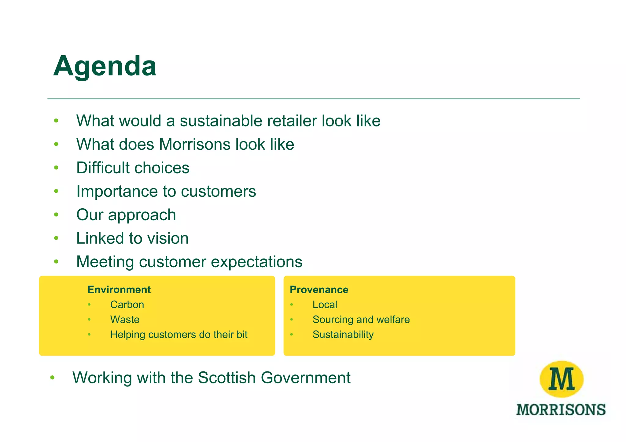 Agenda
•   What would a sustainable retailer look like
•   What does Morrisons look like
•   Difficult choices
•   Importance to customers
•   Our approach
•   Linked to vision
•   Meeting customer expectations
     Environment                          Provenance
     •   Carbon                           •   Local
     •   Waste                            •   Sourcing and welfare
     •   Helping customers do their bit   •   Sustainability



•   Working with the Scottish Government
 