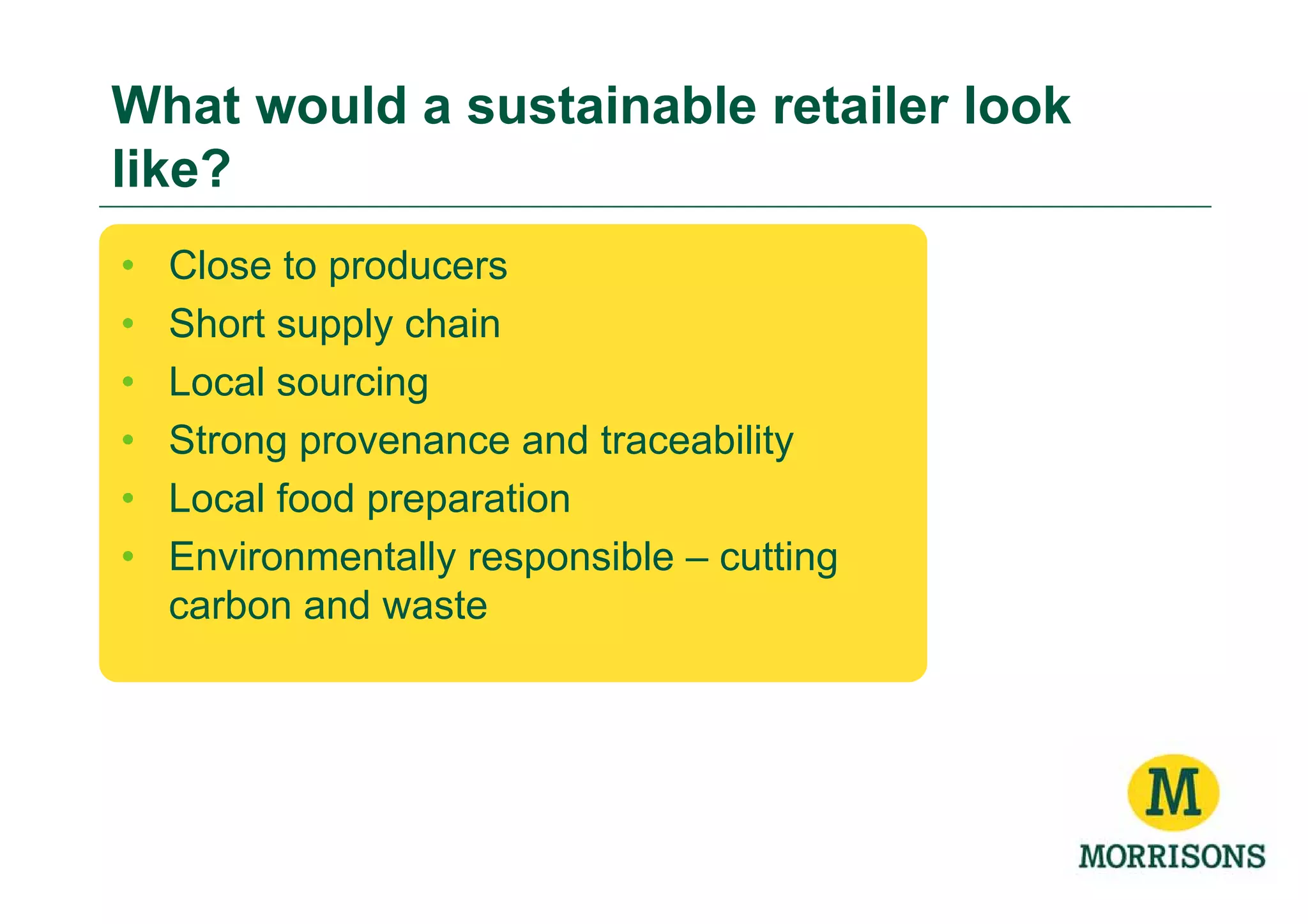 What would a sustainable retailer look
like?
•   Close to producers
•   Short supply chain
•   Local sourcing
•   Strong provenance and traceability
•   Local food preparation
•   Environmentally responsible – cutting
    carbon and waste
 