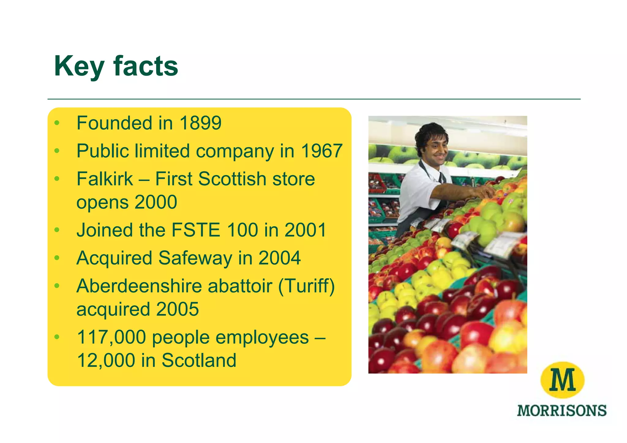 Key facts
• Founded in 1899
• Public limited company in 1967
• Falkirk – First Scottish store
  opens 2000
• Joined the FSTE 100 in 2001
• Acquired Safeway in 2004
• Aberdeenshire abattoir (Turiff)
  acquired 2005
• 117,000 people employees –
  12,000 in Scotland
 