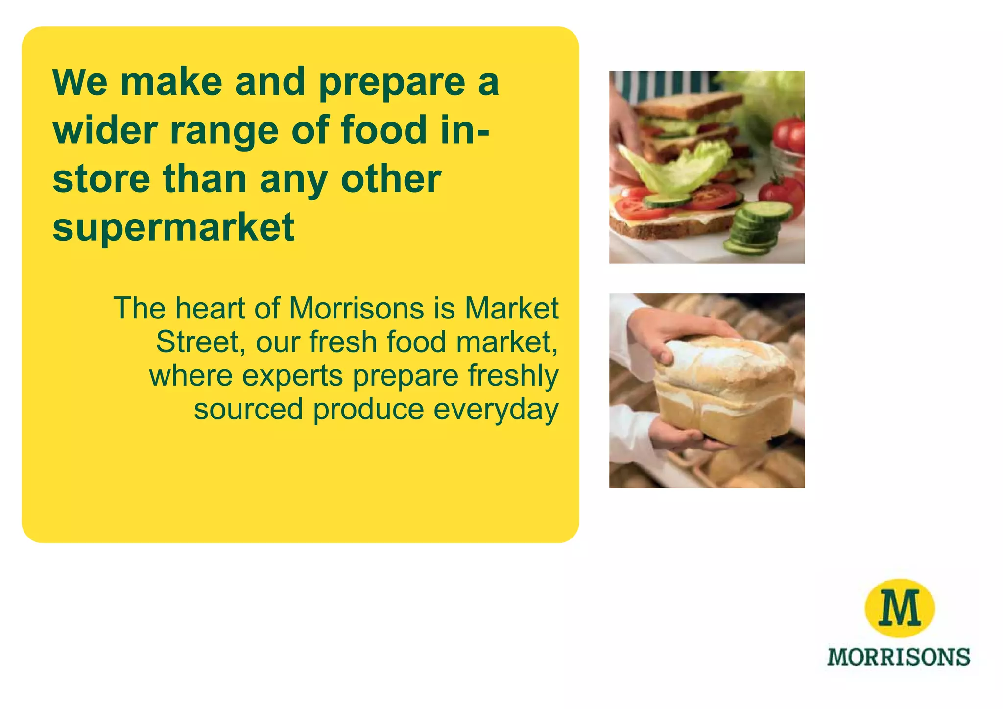 We make and prepare a
wider range of food in-
store than any other
supermarket
   The heart of Morrisons is Market
     Street, our fresh food market,
     where experts prepare freshly
        sourced produce everyday
 