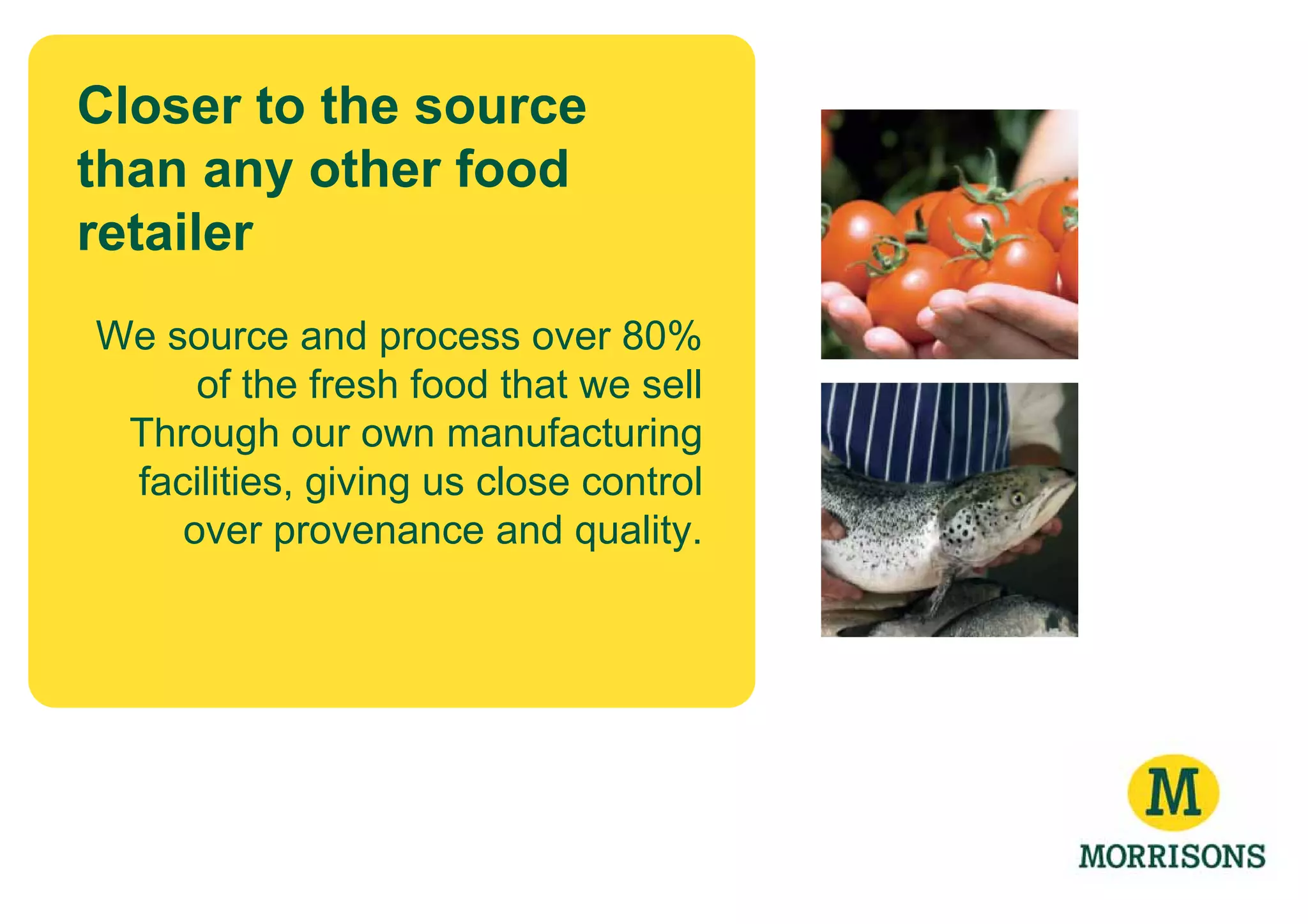 Closer to the source
than any other food
retailer
We source and process over 80%
     of the fresh food that we sell
 Through our own manufacturing
 facilities, giving us close control
    over provenance and quality.
 