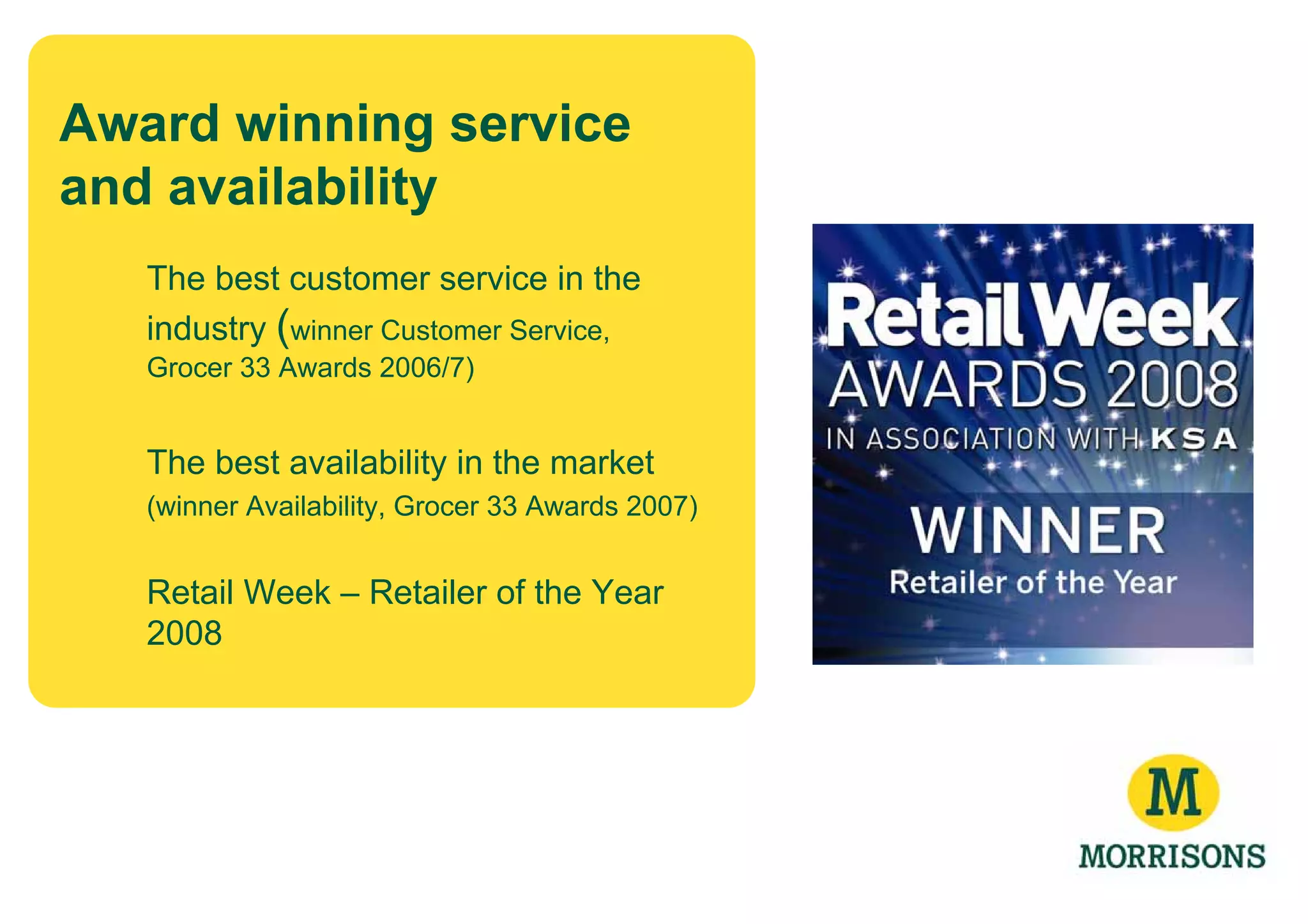 Award winning service
and availability
   The best customer service in the
   industry (winner Customer Service,
   Grocer 33 Awards 2006/7)


   The best availability in the market
   (winner Availability, Grocer 33 Awards 2007)


   Retail Week – Retailer of the Year
   2008
 