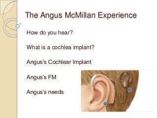 The Angus McMillan Experience
How do you hear?
What is a cochlea implant?
Angus’s Cochlear Implant
Angus’s FM
Angus’s needs
 