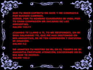 QUE TU BUEN ESPÍRITU ME GUÍE Y ME CONDUZCA
POR BUENOS CAMINOS.
SEÑOR, POR TU NOMBRE GUARDARÁS MI VIDA; POR
TU GRAN COMPASIÓN ME SACARÁS DE LAS
ANGUSTIAS.
SALMO 143:11

¡CUANDO TE LLAMO A TI, TÚ ME RESPONDES, OH MI
DIOS SALVADOR! TÚ, QUE ME HAS SOSTENIDO EN
MIS ANGUSTIAS, DE MÍ TEN COMPASIÓN Y ESCUCHA
MI ORACIÓN.
SALMO 4:2

NO APARTES TU ROSTRO DE MI; EN EL TIEMPO DE MI
ANGUSTIA PRÉSTAME ATENCIÓN; ESCÚCHAME EN EL
DÍA QUE TE INVOCO.
SALMO 102:3
 