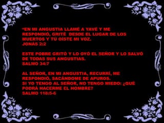 “EN MI ANGUSTIA LLAMÉ A YAVÉ Y ME
RESPONDIÓ, GRITÉ DESDE EL LUGAR DE LOS
MUERTOS Y TÚ OÍSTE MI VOZ.
JONÁS 2:2

ESTE POBRE GRITÓ Y LO OYÓ EL SEÑOR Y LO SALVÓ
DE TODAS SUS ANGUSTIAS.
SALMO 34:7

AL SEÑOR, EN MI ANGUSTIA, RECURRÍ, ME
RESPONDIÓ, SACÁNDOME DE APUROS.
SI YO TENGO AL SEÑOR, NO TENGO MIEDO: ¿QUÉ
PODRÁ HACERME EL HOMBRE?
SALMO 118:5-6
 