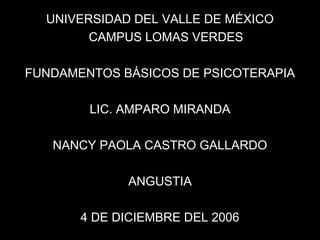 UNIVERSIDAD DEL VALLE DE MÉXICO
CAMPUS LOMAS VERDES
FUNDAMENTOS BÁSICOS DE PSICOTERAPIA
LIC. AMPARO MIRANDA
NANCY PAOLA CASTRO GALLARDO
ANGUSTIA
4 DE DICIEMBRE DEL 2006
 