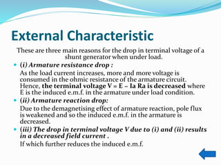 External Characteristic
These are three main reasons for the drop in terminal voltage of a
shunt generator when under load.
 (i) Armature resistance drop :
As the load current increases, more and more voltage is
consumed in the ohmic resistance of the armature circuit.
Hence, the terminal voltage V = E − Ia Ra is decreased where
E is the induced e.m.f. in the armature under load condition.
 (ii) Armature reaction drop:
Due to the demagnetising effect of armature reaction, pole flux
is weakened and so the induced e.m.f. in the armature is
decreased.
 (iii) The drop in terminal voltage V due to (i) and (ii) results
in a decreased field current .
If which further reduces the induced e.m.f.
 