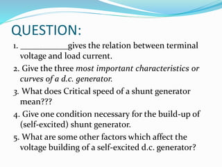 QUESTION:
1. ___________gives the relation between terminal
voltage and load current.
2. Give the three most important characteristics or
curves of a d.c. generator.
3. What does Critical speed of a shunt generator
mean???
4. Give one condition necessary for the build-up of
(self-excited) shunt generator.
5. What are some other factors which affect the
voltage building of a self-excited d.c. generator?
 