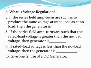6. What is Voltage Regulation?
7. If the series field amp-turns are such as to
produce the same voltage at rated load as at no-
load, then the generator is ___________.
8. If the series field amp-turns are such that the
rated-load voltage is greater than the no-load
voltage, then generator is_________.
9. If rated-load voltage is less than the no-load
voltage, then the generator is ___________.
10. Give one (1) use of a DC Generator.
 