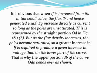 It is obvious that when If is increased from its
initial small value, the flux Φ and hence
generated e.m.f. Eg increase directly as current
so long as the poles are unsaturated. This is
represented by the straight portion Od in Fig.
28.1 (b). But as the flux density increases, the
poles become saturated, so a greater increase in
If is required to produce a given increase in
voltage than on the lower part of the curve.
That is why the upper portion db of the curve
Odb bends over as shown.
 