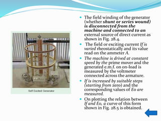  The field winding of the generator
(whether shunt or series wound)
is disconnected from the
machine and connected to an
external source of direct current as
shown in Fig. 28.4.
 The field or exciting current If is
varied rheostatically and its value
read on the ammeter A.
 The machine is drived at constant
speed by the prime mover and the
generated e.m.f. on on-load is
measured by the voltmeter
connected across the armature.
 If is increased by suitable steps
(starting from zero) and the
corresponding values of E0 are
measured.
 On plotting the relation between
If and E0, a curve of this form
shown in Fig. 28.5 is obtained.
 