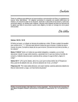 Predicar el sermón temático “Que debo hacer si estoy angustiado” Para los alumnos de 2 semestre “A”
de la Iglesia Evangélica Filadelfia perteneciente al municipio de Coatzacoalcos, Ver., en el periodo 2014 –
2015.
Conclusión
Tener la confianza que debemos en buscar está en comunicación con Dios y no apartarse en
buscar otras alternativas. En alejarse aumentara la angustia uno puede enfermarse de
tristeza y el cansancio estar en la situación. Acércate a Jesucristo en la oración y canto esto
provocara alegría, se olvidara todo malestar. Siempre este rodeado de todos los hermano de
la iglesia que ellos te escuchara cuando este afligido y te dará un consejo de como pasar
esta prueba.
Cita bíblica
Salmos 145:16, 18-19
El Señor es bueno, un refugio en tiempos de problemas o dolor. Él tiene cuidado de aquellos
que confían en él..." Y, "Cercano está Jehová á todos los que le invocan, A todos los que le
invocan de veras. Cumplirá el deseo de los que le temen; Oirá asimismo el clamor de ellos, y
los salvará."
Mateo 11:28-30 "Venid a mí todos los que estáis trabajados y cargados, y yo os haré
descansar. Llevad mi yugo sobre vosotros, y aprended de mí, que soy manso y humilde de
corazón; y hallaréis descanso para vuestras almas; porque mi yugo es fácil, y ligera mi
carga."
Salmo 42:11 "¿Por qué te abates, alma mía, y por qué te turbas dentro de mí? Espera en
Dios, pues he de alabarle otra vez. ¡Él es la salvación de mi ser, y mi Dios!"
Filipenses 4:6 "Por nada estéis afanosos; sino sean notorias vuestras peticiones delante de
Dios en toda oración y ruego, con hacimiento de gracias."
 