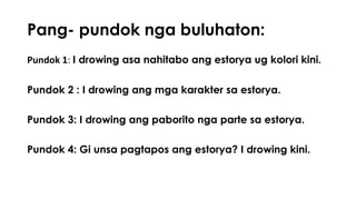 Pang- pundok nga buluhaton: 
Pundok 1: I drowing asa nahitabo ang estorya ug kolori kini. 
Pundok 2 : I drowing ang mga karakter sa estorya. 
Pundok 3: I drowing ang paborito nga parte sa estorya. 
Pundok 4: Gi unsa pagtapos ang estorya? I drowing kini. 
 