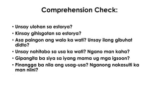 Comprehension Check: 
• Unsay ulohan sa estorya? 
• Kinsay gihisgotan sa estorya? 
• Asa paingon ang walo ka wati? Unsay ilang gibuhat 
didto? 
• Unsay nahitabo sa usa ka wati? Ngano man kaha? 
• Gipangita ba siya sa iyang mama ug mga igsoon? 
• Pinangga ba nila ang usag-usa? Nganong nakasulti ka 
man niini? 
 