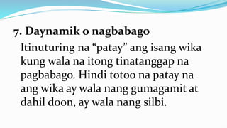 7. Daynamik o nagbabago
Itinuturing na “patay” ang isang wika
kung wala na itong tinatanggap na
pagbabago. Hindi totoo na patay na
ang wika ay wala nang gumagamit at
dahil doon, ay wala nang silbi.
 