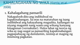 KAHALAGAHAN NG WIKA (Garcia, et.al.
2008)
1. Kahalagahang pansarili
Nakapaloob dito ang indibidwal na
kapakinabangan. Sa oras na matutuhan ng isang
indibidwal ang kakayahang magsalita, kailangan na
niyang magamit nang wasto ang wikang kanyang
kinagisnan (vernakular). Halos lahat ng teorya ng
wika ay nag-uugat sa pansariling kapakinabangan:
pagpapahayag ng damdamin, isniisip at maging ng
mismong pagkatao.
 