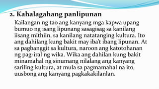 2. Kahalagahang panlipunan
Kailangan ng tao ang kanyang mga kapwa upang
bumuo ng isang lipunang sasagisag sa kanilang
iisang mithiin, sa kanilang natatanging kultura. Ito
ang dahilang kung bakit may iba’t ibang lipunan. At
sa pagbanggit sa kultura, naroon ang katotohanan
ng pag-iral ng wika. Wika ang dahilan kung bakit
minamahal ng sinumang nilalang ang kanyang
sariling kultura, at mula sa pagmamahal na ito,
uusbong ang kanyang pagkakakilanlan.
 