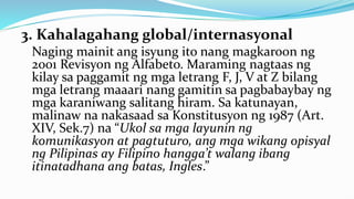 3. Kahalagahang global/internasyonal
Naging mainit ang isyung ito nang magkaroon ng
2001 Revisyon ng Alfabeto. Maraming nagtaas ng
kilay sa paggamit ng mga letrang F, J, V at Z bilang
mga letrang maaari nang gamitin sa pagbabaybay ng
mga karaniwang salitang hiram. Sa katunayan,
malinaw na nakasaad sa Konstitusyon ng 1987 (Art.
XIV, Sek.7) na “Ukol sa mga layunin ng
komunikasyon at pagtuturo, ang mga wikang opisyal
ng Pilipinas ay Filipino hangga’t walang ibang
itinatadhana ang batas, Ingles.”
 