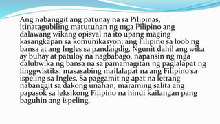 Ang nabanggit ang patunay na sa Pilipinas,
itinatagubiling matutuhan ng mga Pilipino ang
dalawang wikang opisyal na ito upang maging
kasangkapan sa komunikasyon: ang Filipino sa loob ng
bansa at ang Ingles sa pandaigdig. Ngunit dahil ang wika
ay buhay at patuloy na nagbabago, napansin ng mga
dalubwika ng bansa na sa pamamagitan ng paglalapat ng
linggwistiks, masasabing mailalapat na ang Filipino sa
ispeling sa Ingles. Sa paggamit ng apat na letrang
nabanggit sa dakong unahan, maraming salita ang
papasok sa leksikong Filipino na hindi kailangan pang
baguhin ang ispeling.
 