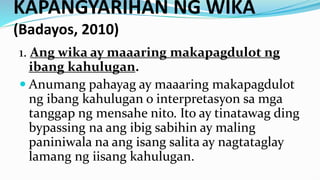 KAPANGYARIHAN NG WIKA
(Badayos, 2010)
1. Ang wika ay maaaring makapagdulot ng
ibang kahulugan.
 Anumang pahayag ay maaaring makapagdulot
ng ibang kahulugan o interpretasyon sa mga
tanggap ng mensahe nito. Ito ay tinatawag ding
bypassing na ang ibig sabihin ay maling
paniniwala na ang isang salita ay nagtataglay
lamang ng iisang kahulugan.
 