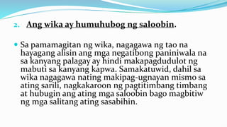 2. Ang wika ay humuhubog ng saloobin.
 Sa pamamagitan ng wika, nagagawa ng tao na
hayagang alisin ang mga negatibong paniniwala na
sa kanyang palagay ay hindi makapagdudulot ng
mabuti sa kanyang kapwa. Samakatuwid, dahil sa
wika nagagawa nating makipag-ugnayan mismo sa
ating sarili, nagkakaroon ng pagtitimbang timbang
at hubugin ang ating mga saloobin bago magbitiw
ng mga salitang ating sasabihin.
 