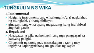 TUNGKULIN NG WIKA
1. Instrumental
• Nagiging instrumento ang wika kung ito’y: 1) naglalahad
ng mungkahi, 2) nanghihikayat
• ginagamit ang wika upang magawa ng isang indibidwal
ang nais gawin
2. Regulatori
• Nagagawa ng wika na kontrolin ang mga pangyayari sa
kanyang paligid.
• Ginagamit ng taong may nasasakupan o taong may
taglay na kapangyarihang magpakilos ng kapwa
 