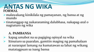 ANTAS NG WIKA
FORMAL
malawakang kinikilala ng pamayanan, ng bansa at ng
mundo
tinatanggap ng nakararaming dalubhasa, nakapag-aral o
nagtuturo ng wika
A. PAMBANSA
 kapag umabot na sa pagiging opisyal na wika
 Itinuturo sa paaralan, gamitin maging ng pamahalaan
at nararapat lamang na kumatawan sa lahat ng wikang
matatagpuan sa isang bansa
 